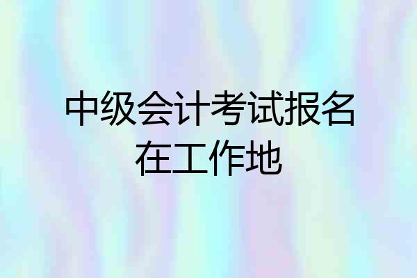 中级会计考试报名在工作地