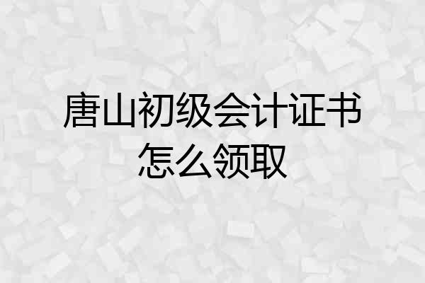 唐山初级会计证书怎么领取