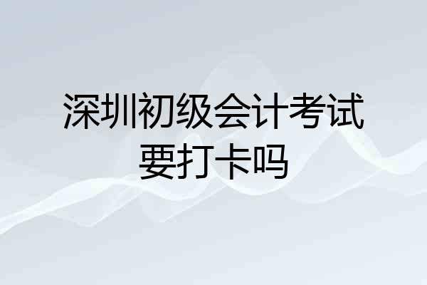 深圳初级会计考试要打卡吗