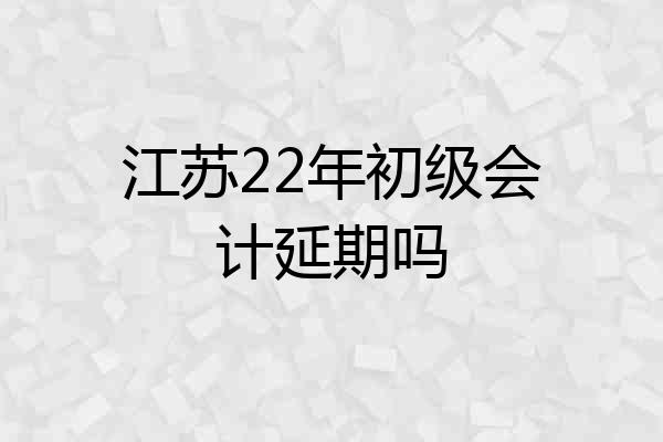 江苏22年初级会计延期吗