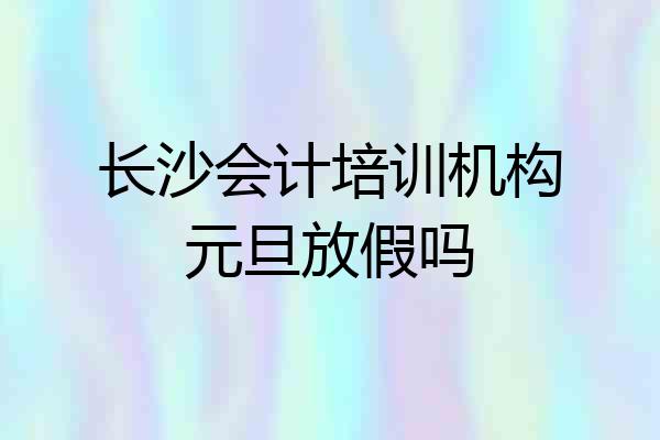 长沙会计培训机构元旦放假吗