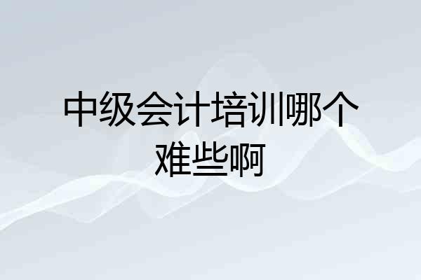 中级会计培训哪个难些啊
