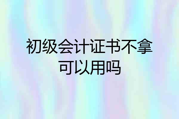 初级会计证书不拿可以用吗
