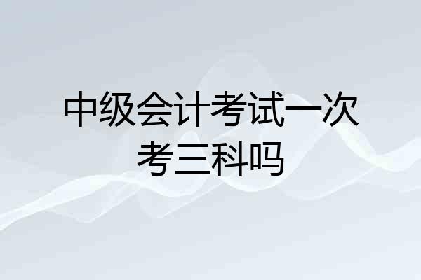 中级会计考试一次考三科吗