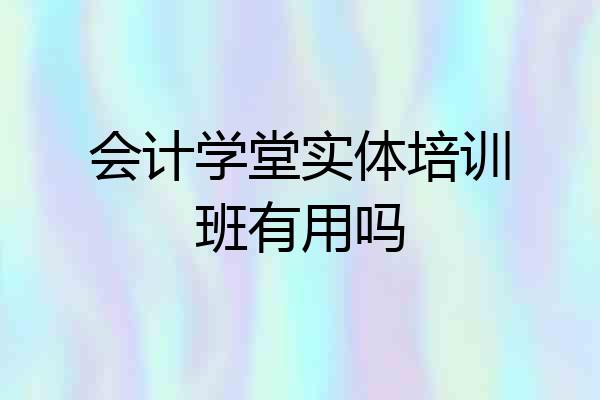 会计学堂实体培训班有用吗