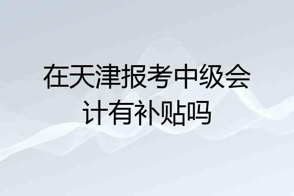 在天津报考中级会计有补贴吗