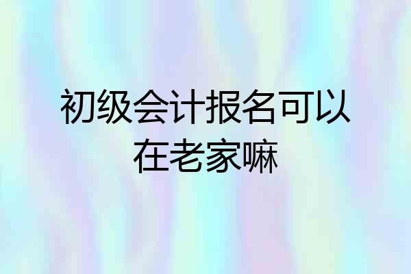 初级会计报名可以在老家嘛