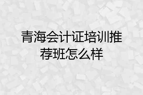 青海会计证培训推荐班怎么样