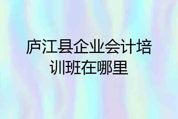 庐江县企业会计培训班在哪里