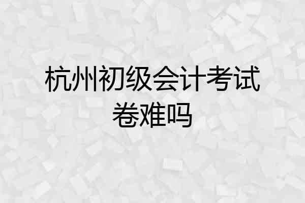 杭州初级会计考试卷难吗