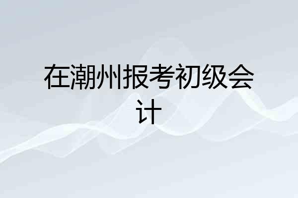 在潮州报考初级会计