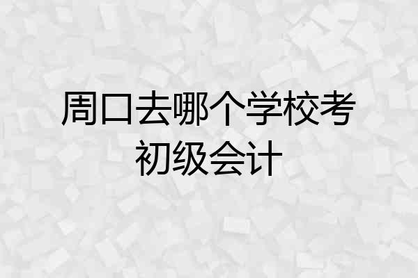 周口去哪个学校考初级会计