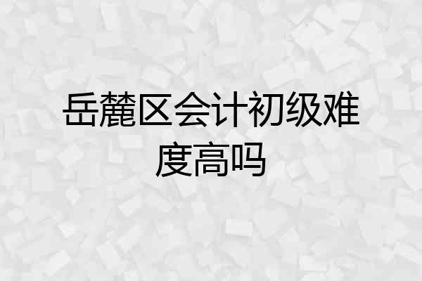 岳麓区会计初级难度高吗