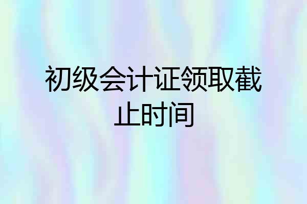 初级会计证领取截止时间
