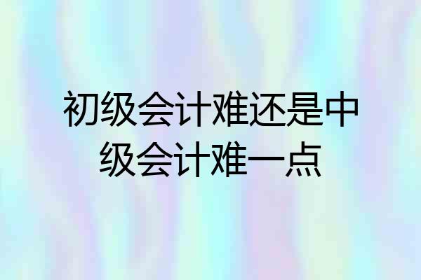 初级会计难还是中级会计难一点
