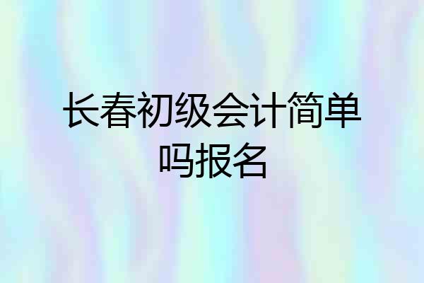 长春初级会计简单吗报名