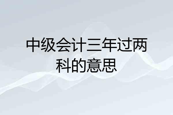 中级会计三年过两科的意思