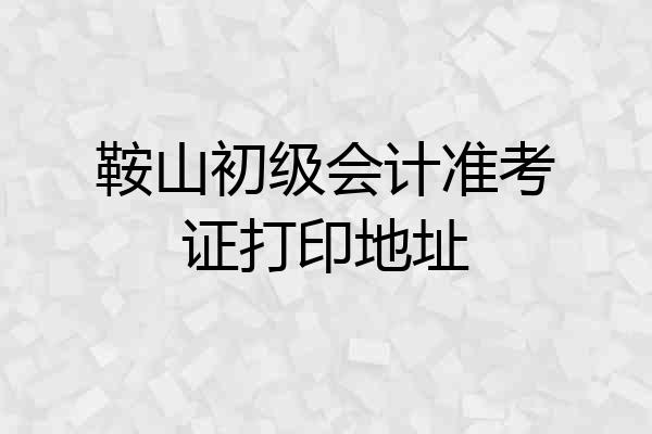鞍山初级会计准考证打印地址