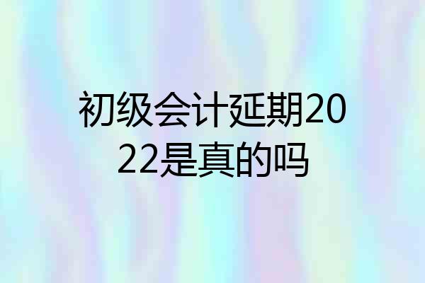 初级会计延期2022是真的吗