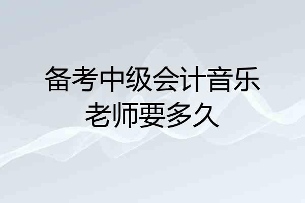 备考中级会计音乐老师要多久