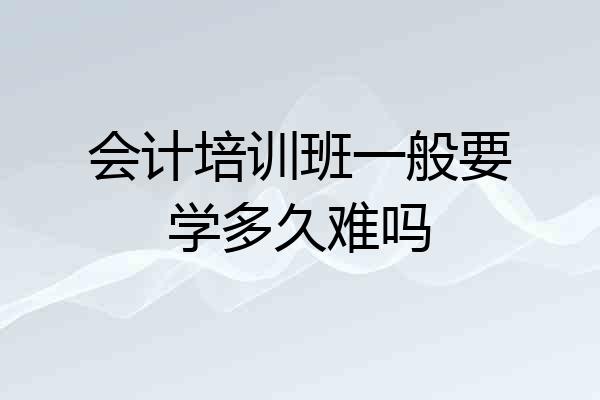 会计培训班一般要学多久难吗