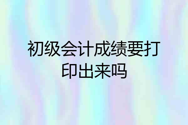 初级会计成绩要打印出来吗