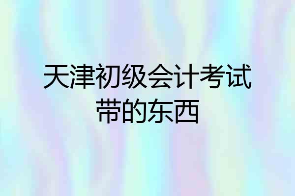 天津初级会计考试带的东西