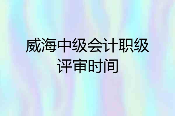 威海中级会计职级评审时间