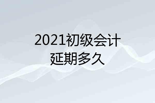 2021初级会计延期多久