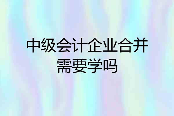 中级会计企业合并需要学吗