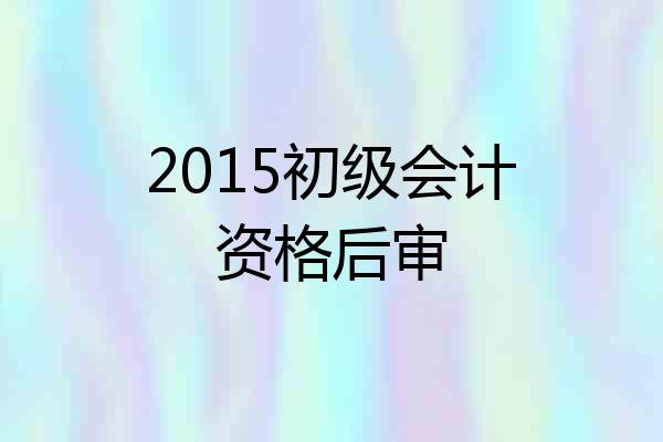2015初级会计资格后审