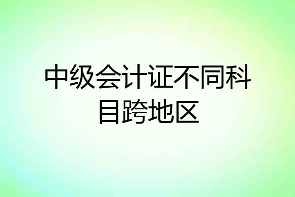 中级会计证不同科目跨地区