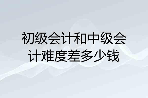 初级会计和中级会计难度差多少钱