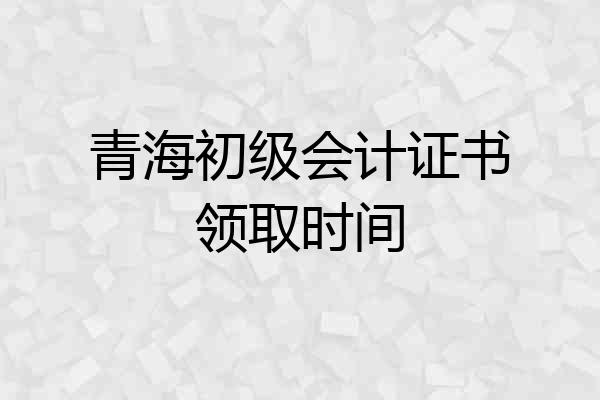 青海初级会计证书领取时间