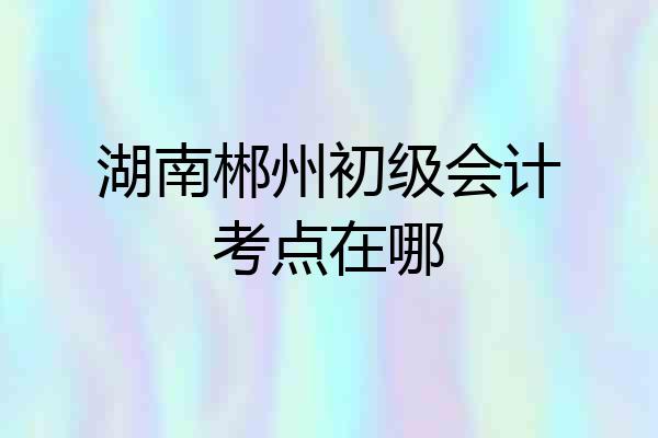 湖南郴州初级会计考点在哪