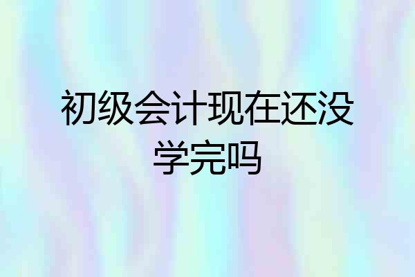初级会计现在还没学完吗