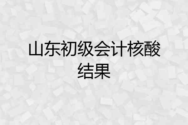 山东初级会计核酸结果