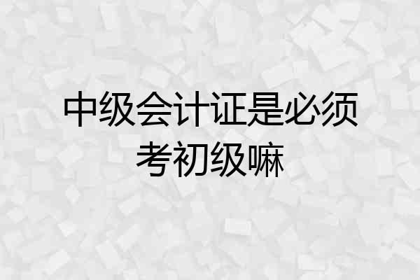 中级会计证是必须考初级嘛