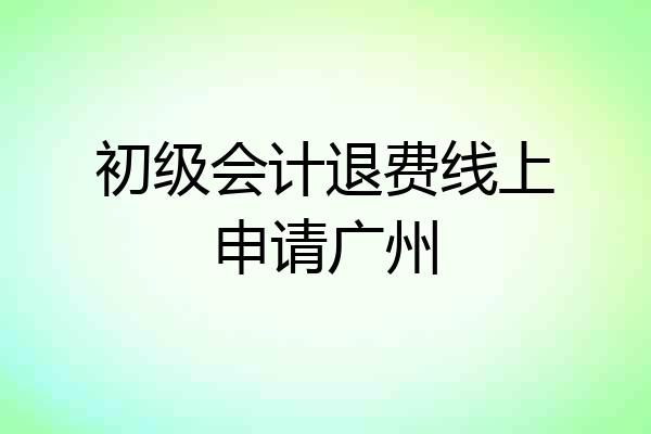 初级会计退费线上申请广州