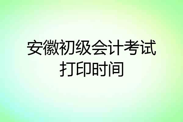 安徽初级会计考试打印时间