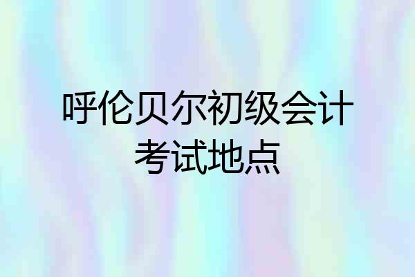 呼伦贝尔初级会计考试地点