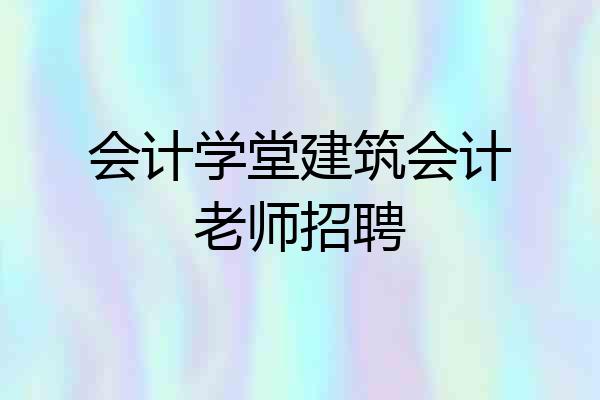 会计学堂建筑会计老师招聘