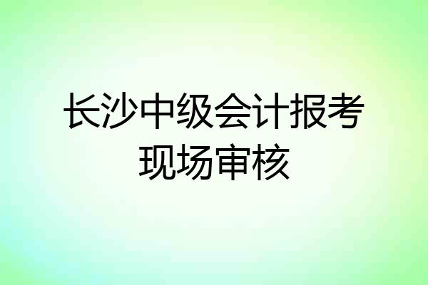 长沙中级会计报考现场审核