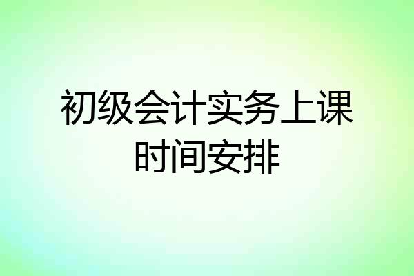 初级会计实务上课时间安排