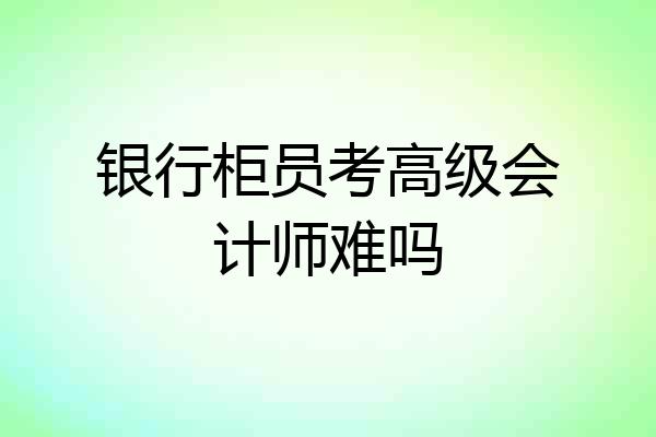 银行柜员考高级会计师难吗