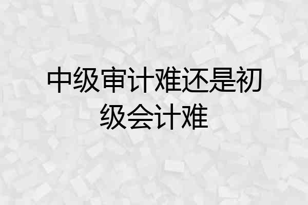 中级审计难还是初级会计难