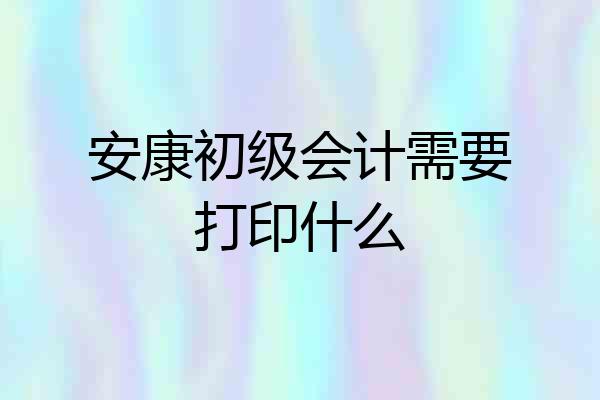 安康初级会计需要打印什么