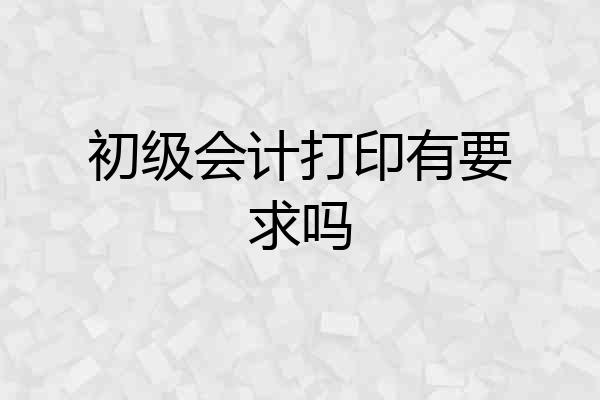 初级会计打印有要求吗