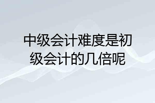 中级会计难度是初级会计的几倍呢
