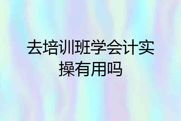 去培训班学会计实操有用吗